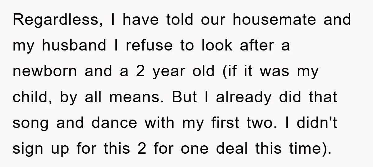 Regardless, I have told our housemate and my husband I refuse to look after a newborn and a 2 year old (if it was my child, by all means. But...