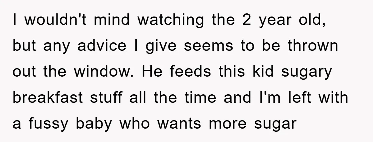 I wouldn't mind watching the 2 year old, but any advice I give seems to be thrown out the window. He feeds this kid sugary breakfast stuff all the time...