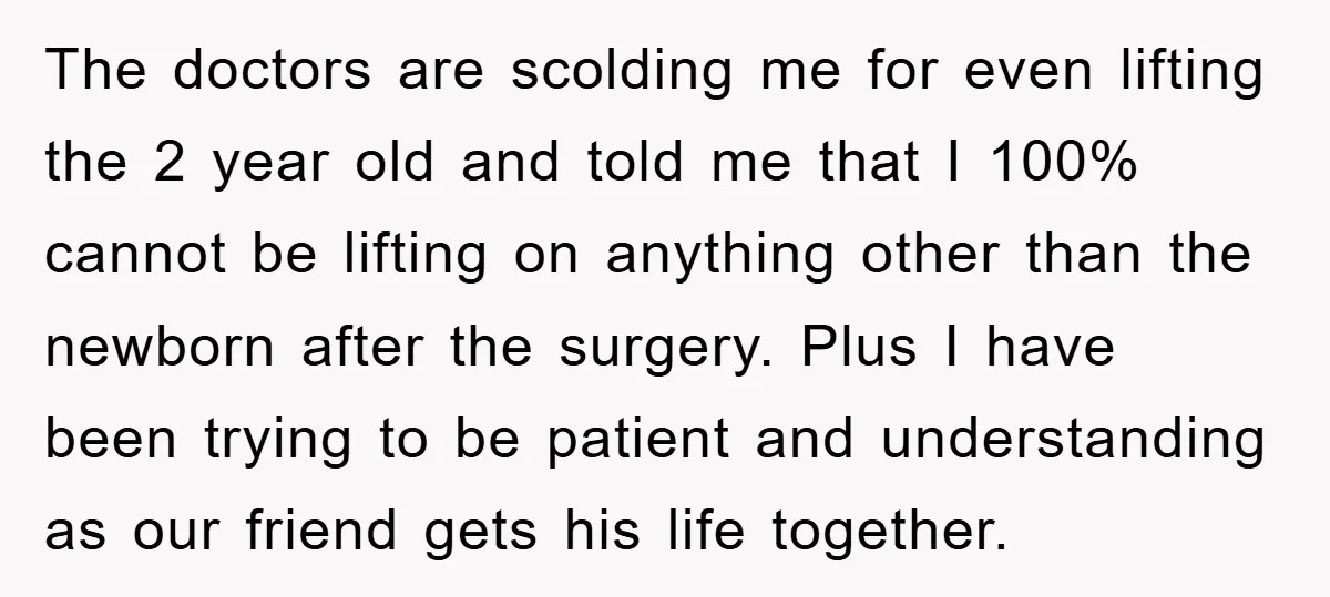 The doctors are scolding me for even lifting the 2 year old and told me that I 100% cannot be lifting on anything other than the newborn after the surgery....