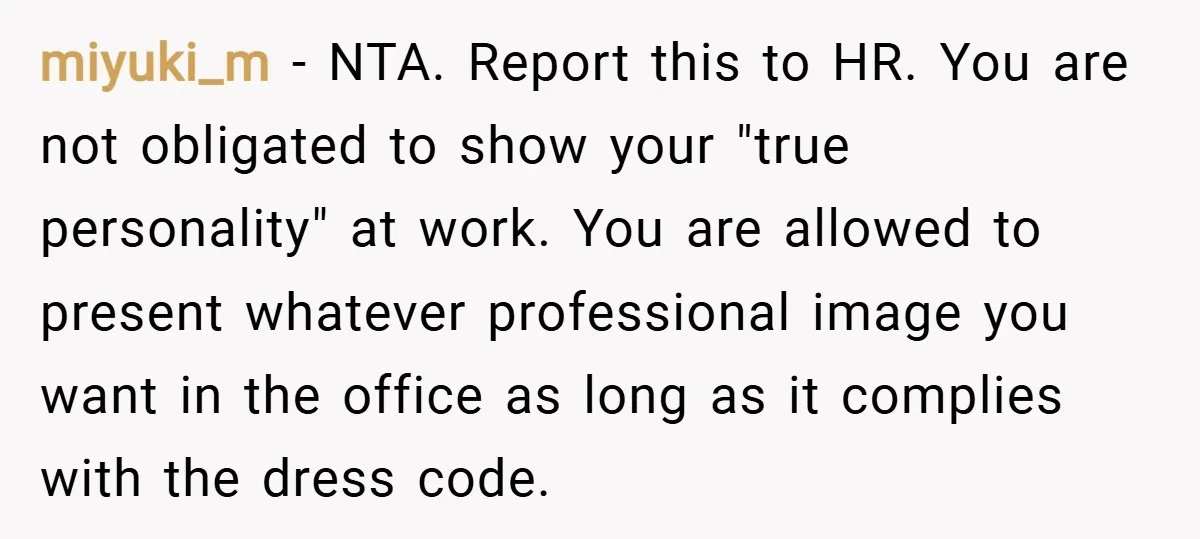 miyuki_m − NTA. Report this to HR. You are not obligated to show your "true personality" at work. You are allowed to present whatever professional image you want in the...