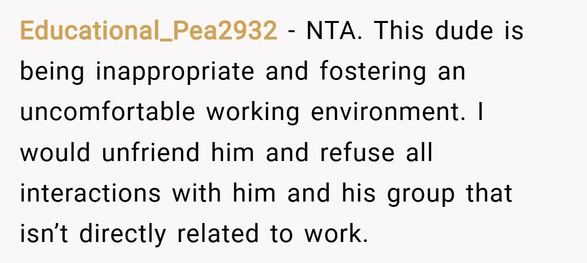 Educational_Pea2932 − NTA. This dude is being inappropriate and fostering an uncomfortable working environment. I would unfriend him and refuse all interactions with him and his group that isn’t directly...