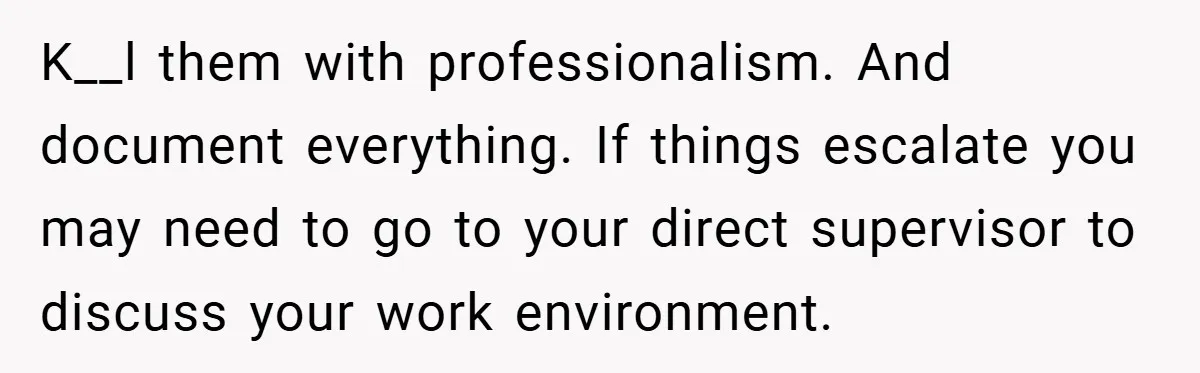 K__l them with professionalism. And document everything. If things escalate you may need to go to your direct supervisor to discuss your work environment.