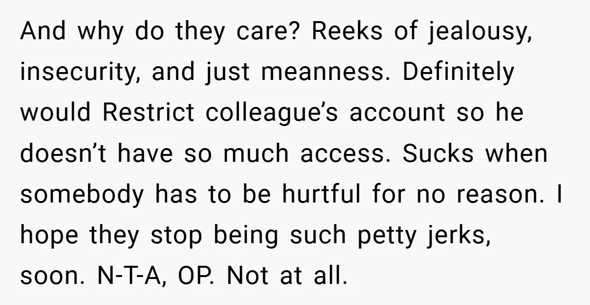 And why do they care? Reeks of jealousy, insecurity, and just meanness. Definitely would Restrict colleague’s account so he doesn’t have so much access. Sucks when somebody has to be...