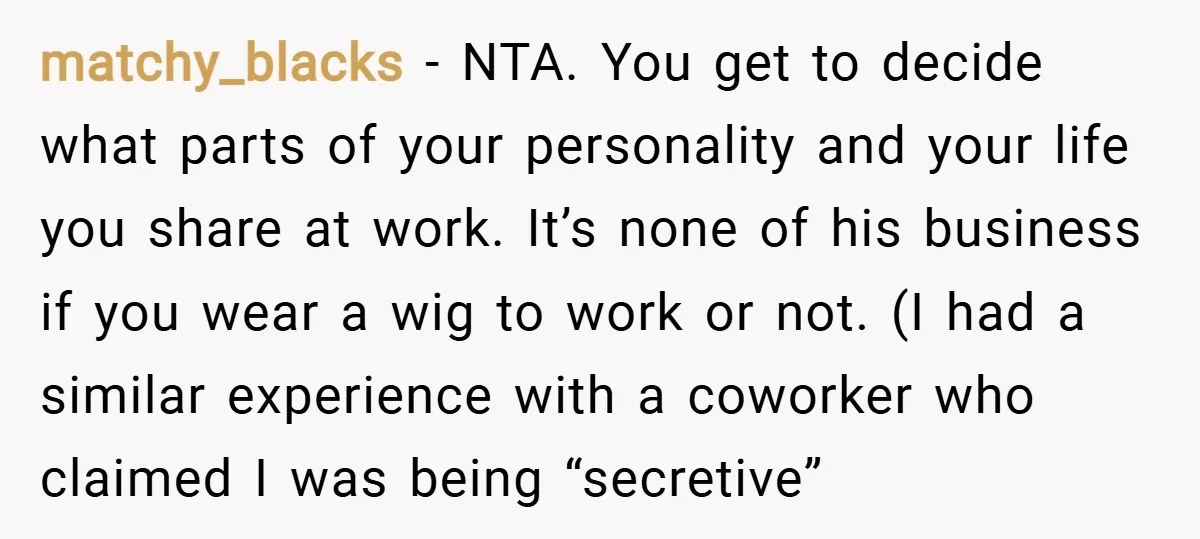 matchy_blacks − NTA. You get to decide what parts of your personality and your life you share at work. It’s none of his business if you wear a wig to...