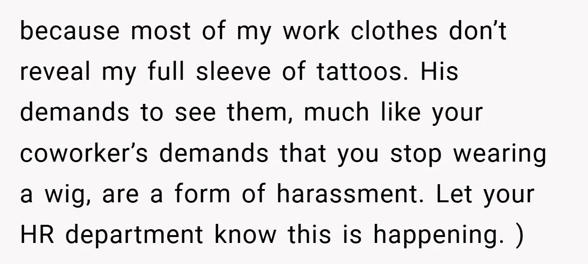 because most of my work clothes don’t reveal my full sleeve of tattoos. His demands to see them, much like your coworker’s demands that you stop wearing a wig, are...