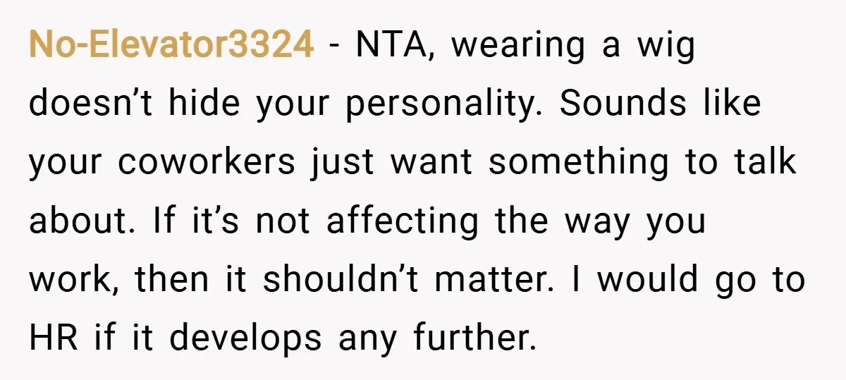 No-Elevator3324 − NTA, wearing a wig doesn’t hide your personality. Sounds like your coworkers just want something to talk about. If it’s not affecting the way you work, then it...