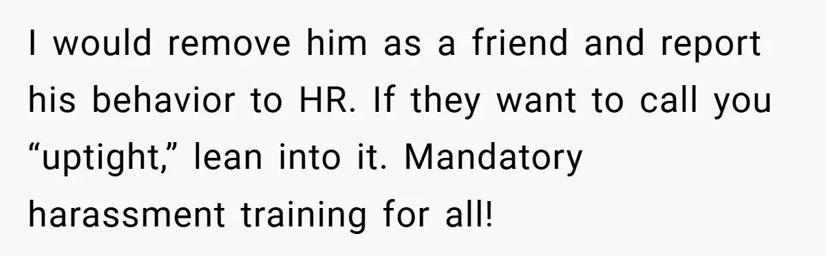 I would remove him as a friend and report his behavior to HR. If they want to call you “uptight,” lean into it. Mandatory harassment training for all!