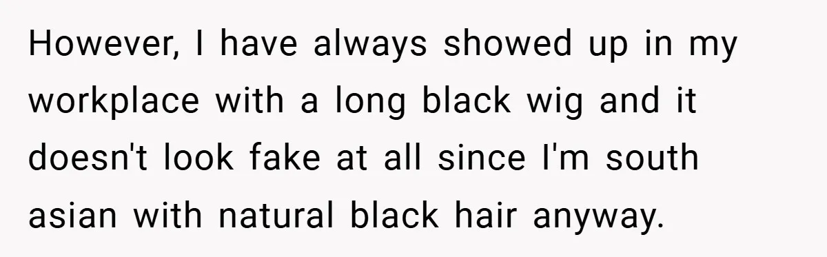 However, I have always showed up in my workplace with a long black wig and it doesn't look fake at all since I'm south asian with natural black hair anyway.
