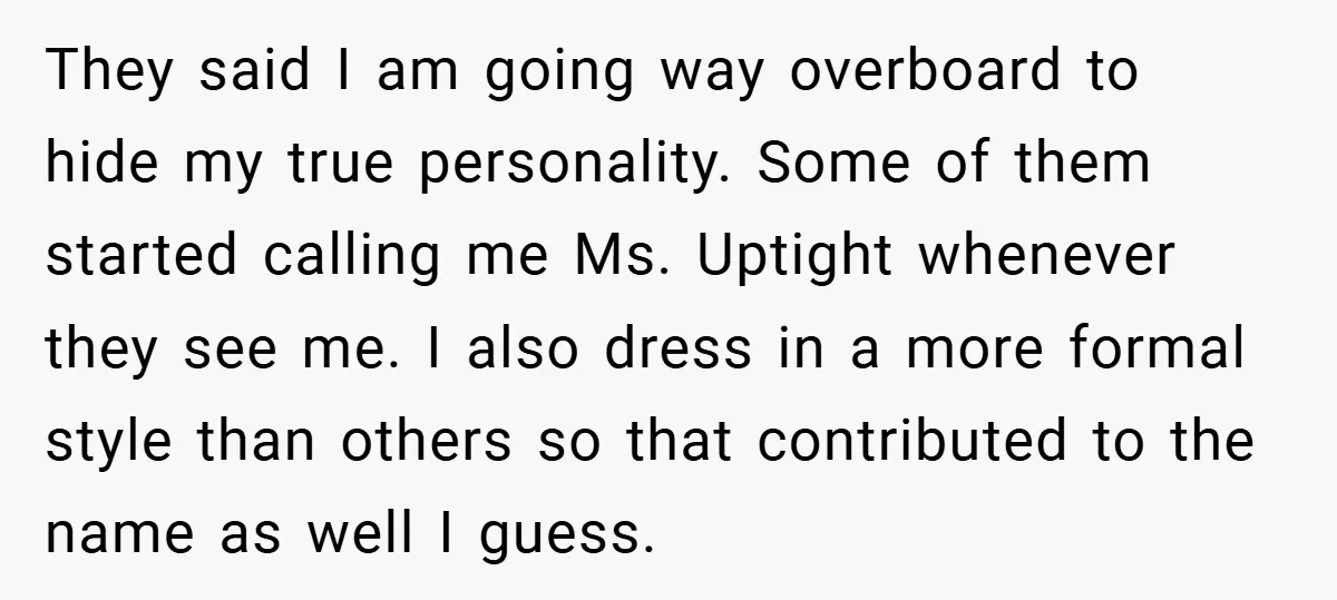 They said I am going way overboard to hide my true personality. Some of them started calling me Ms. Uptight whenever they see me. I also dress in a more...