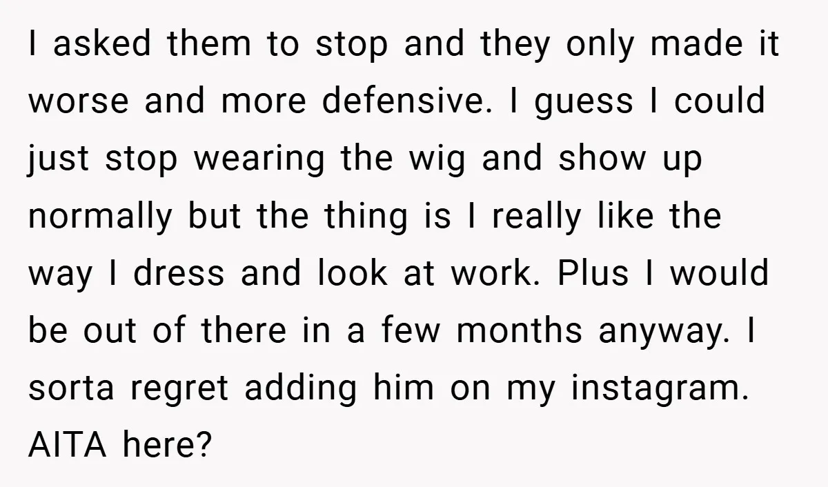 I asked them to stop and they only made it worse and more defensive. I guess I could just stop wearing the wig and show up normally but the thing...