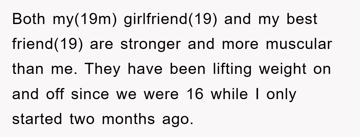 Both my(19m) girlfriend(19) and my best friend(19) are stronger and more muscular than me. They have been lifting weight on and off since we were 16 while I only started...