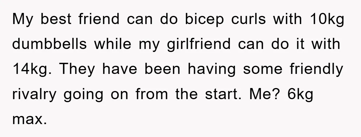 My best friend can do bicep curls with 10kg dumbbells while my girlfriend can do it with 14kg. They have been having some friendly rivalry going on from the start....