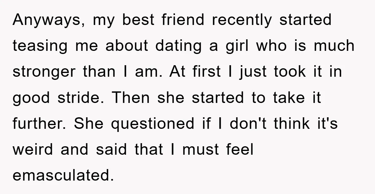 Anyways, my best friend recently started teasing me about dating a girl who is much stronger than I am. At first I just took it in good stride. Then she...