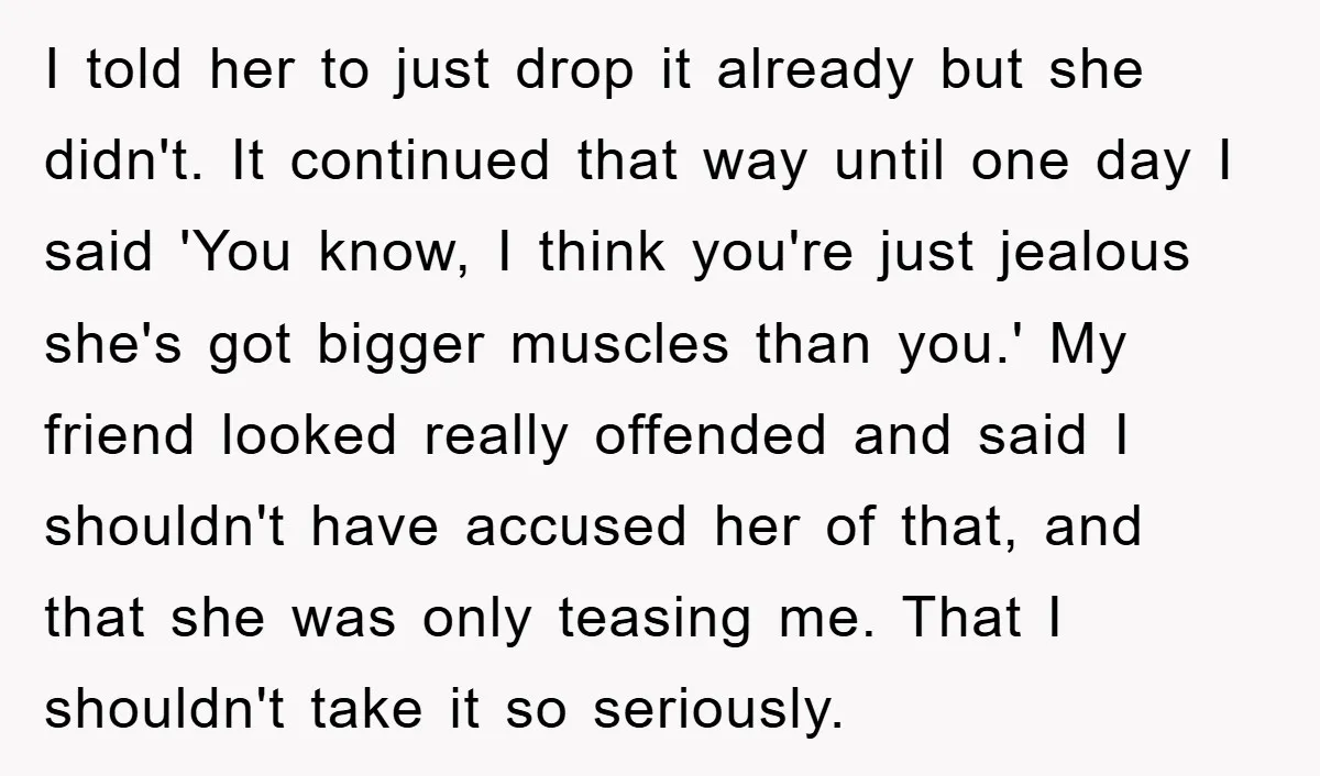 I told her to just drop it already but she didn't. It continued that way until one day I said 'You know, I think you're just jealous she's got bigger...
