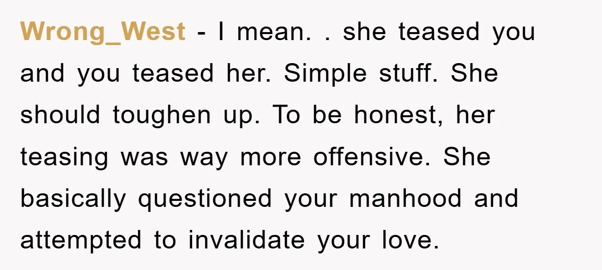 Wrong_West − I mean. . she teased you and you teased her. Simple stuff. She should toughen up. To be honest, her teasing was way more offensive. She basically questioned...