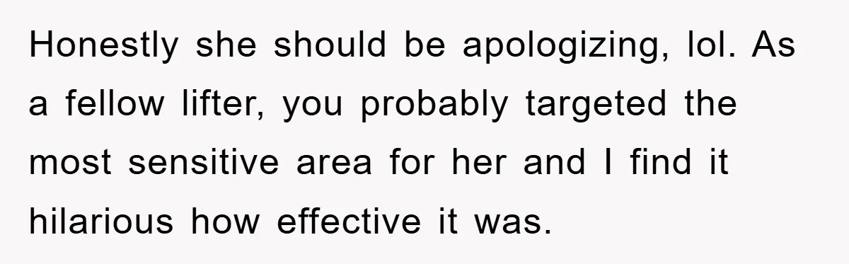 Honestly she should be apologizing, lol. As a fellow lifter, you probably targeted the most sensitive area for her and I find it hilarious how effective it was.