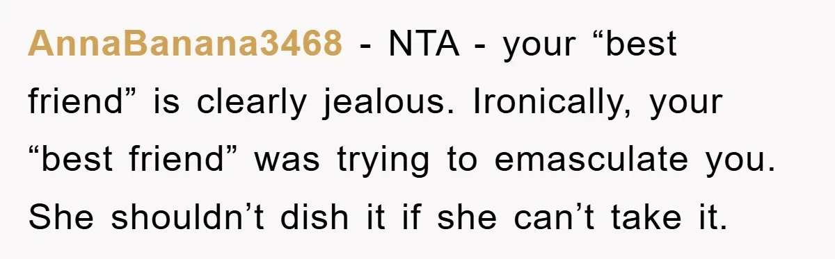 AnnaBanana3468 − NTA - your “best friend” is clearly jealous. Ironically, your “best friend” was trying to emasculate you. She shouldn’t dish it if she can’t take it.