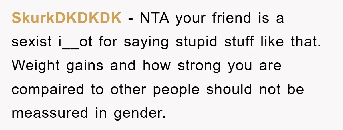 SkurkDKDKDK − NTA your friend is a sexist i__ot for saying stupid stuff like that. Weight gains and how strong you are compaired to other people should not be meassured...