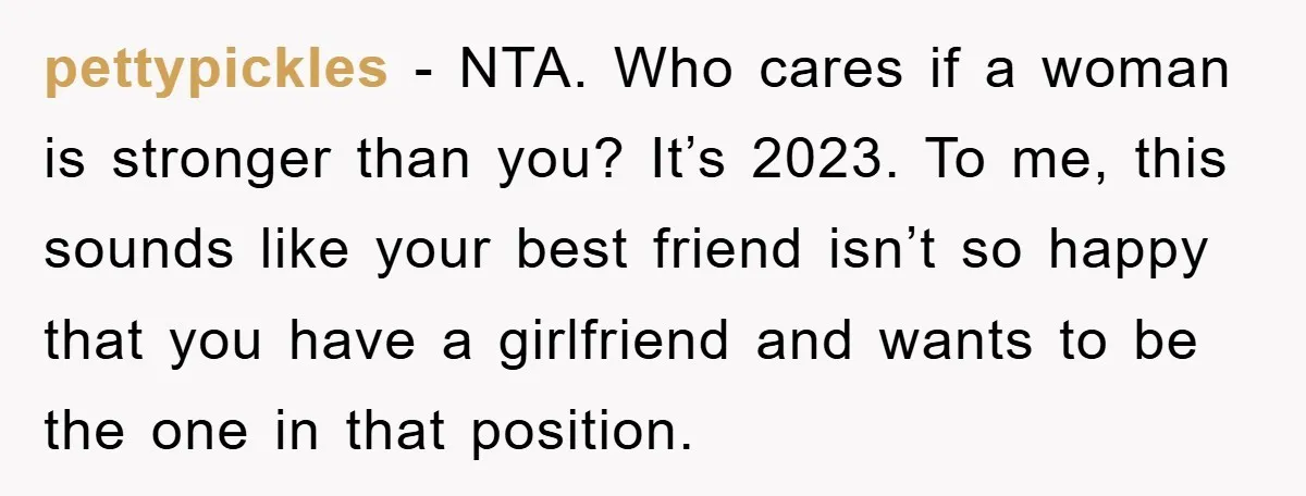 pettypickles − NTA. Who cares if a woman is stronger than you? It’s 2023. To me, this sounds like your best friend isn’t so happy that you have a girlfriend...
