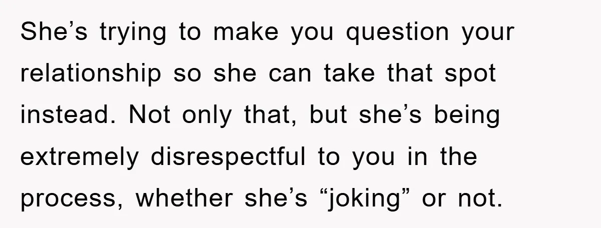 She’s trying to make you question your relationship so she can take that spot instead. Not only that, but she’s being extremely disrespectful to you in the process, whether she’s...