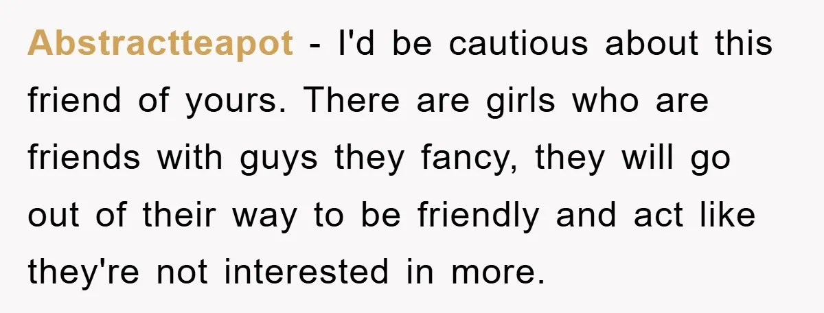 Abstractteapot − I'd be cautious about this friend of yours. There are girls who are friends with guys they fancy, they will go out of their way to be friendly...