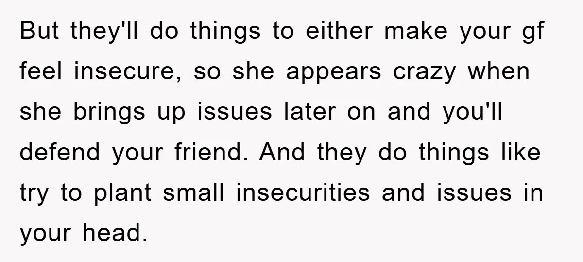 But they'll do things to either make your gf feel insecure, so she appears crazy when she brings up issues later on and you'll defend your friend. And they do...