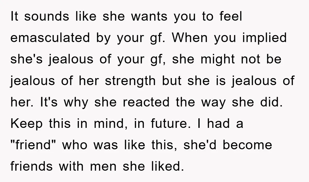 It sounds like she wants you to feel emasculated by your gf. When you implied she's jealous of your gf, she might not be jealous of her strength but she...