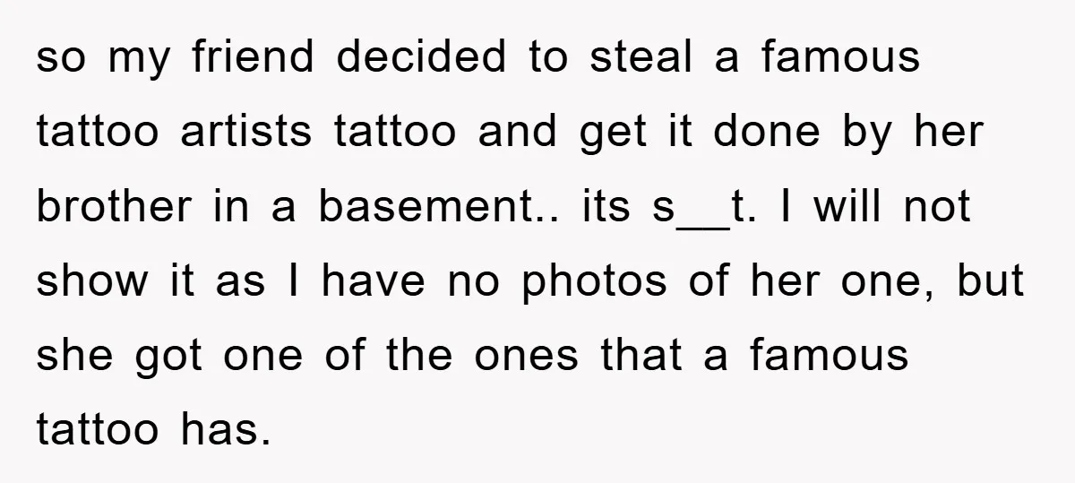 so my friend decided to steal a famous tattoo artists tattoo and get it done by her brother in a basement.. its s__t. I will not show it as I...