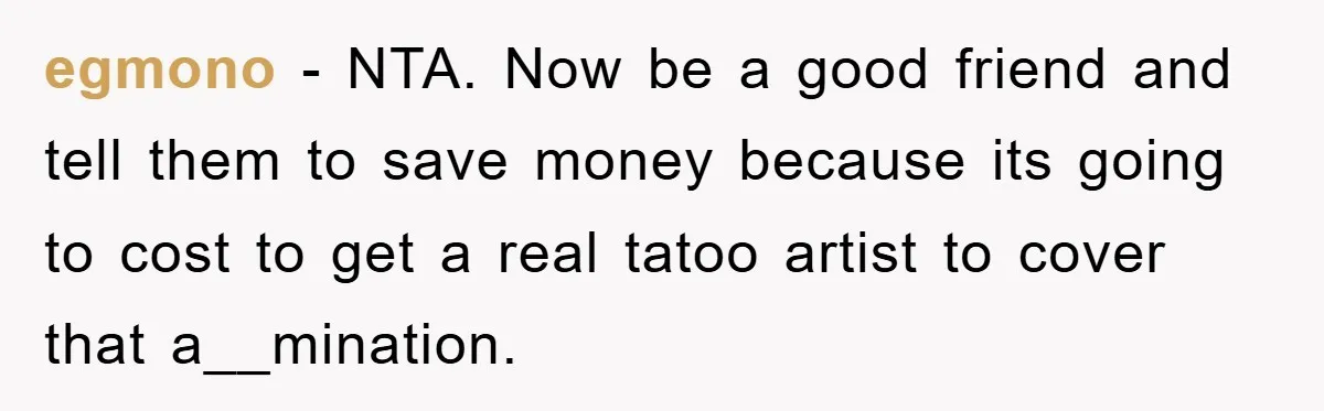 egmono − NTA. Now be a good friend and tell them to save money because its going to cost to get a real tatoo artist to cover that a__mination.