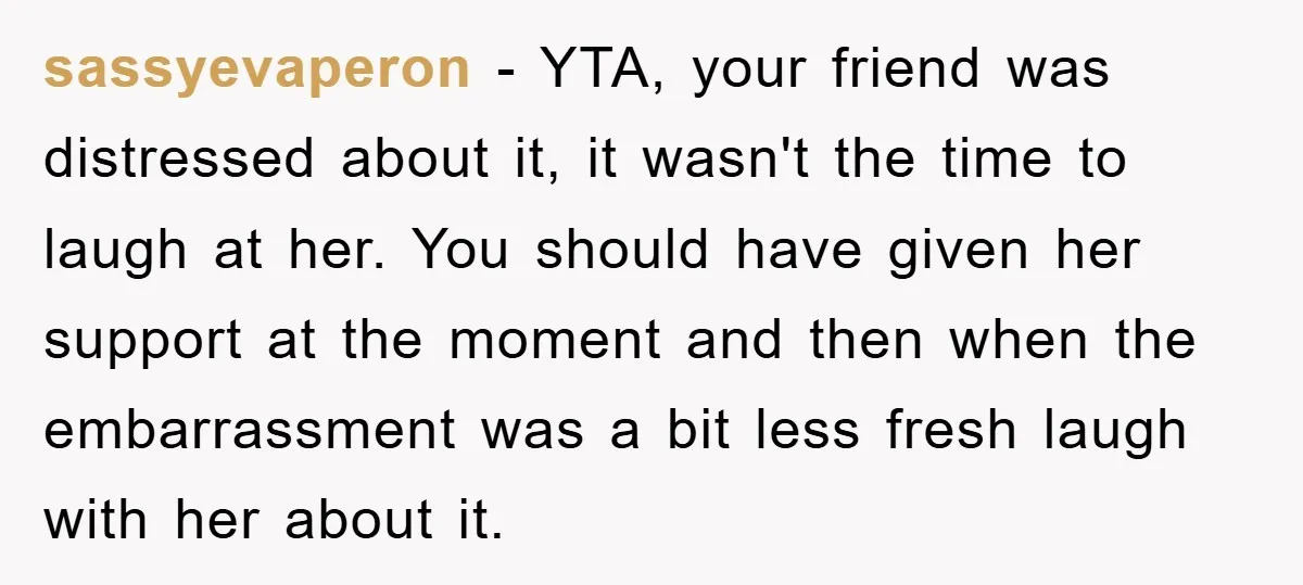 sassyevaperon − YTA, your friend was distressed about it, it wasn't the time to laugh at her. You should have given her support at the moment and then when the...