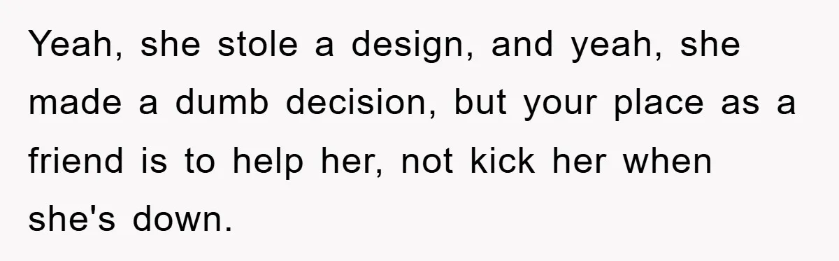 Yeah, she stole a design, and yeah, she made a dumb decision, but your place as a friend is to help her, not kick her when she's down.