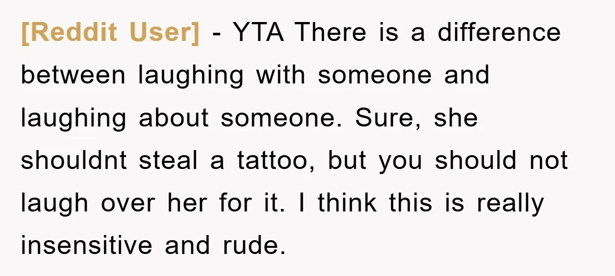 [Reddit User] − YTA There is a difference between laughing with someone and laughing about someone. Sure, she shouldnt steal a tattoo, but you should not laugh over her for...