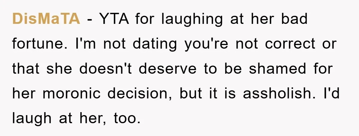 DisMaTA − YTA for laughing at her bad fortune. I'm not dating you're not correct or that she doesn't deserve to be shamed for her moronic decision, but it is...