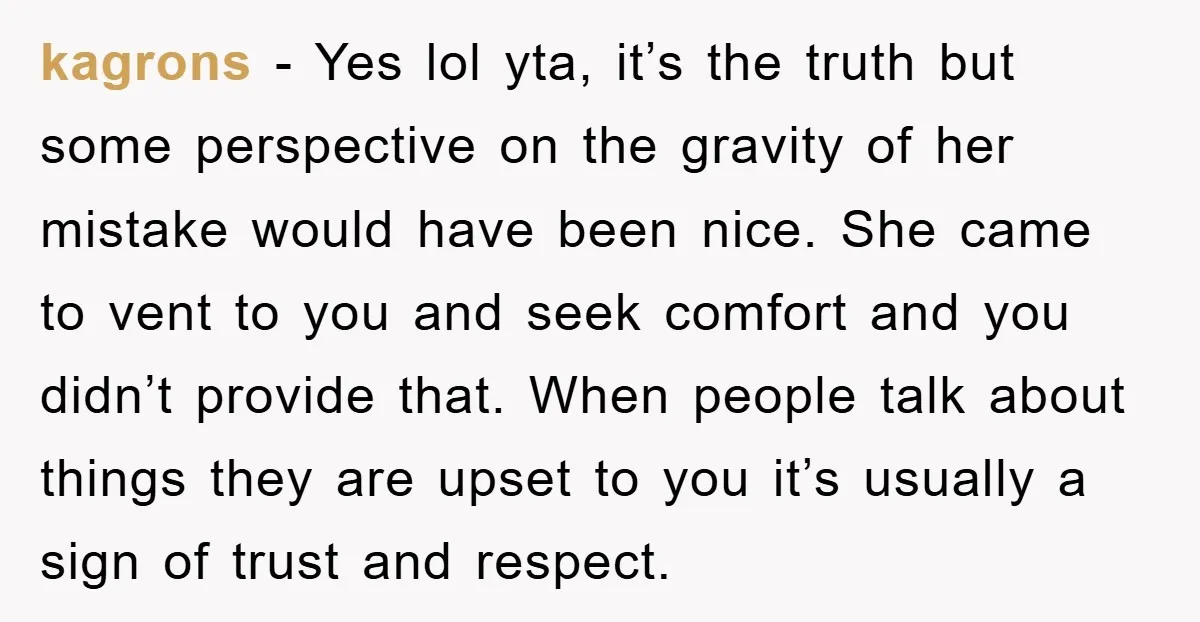 kagrons − Yes lol yta, it’s the truth but some perspective on the gravity of her mistake would have been nice. She came to vent to you and seek comfort...