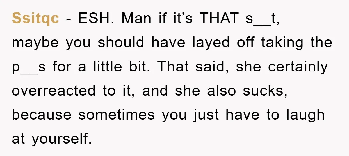Ssitqc − ESH. Man if it’s THAT s__t, maybe you should have layed off taking the p__s for a little bit. That said, she certainly overreacted to it, and she...