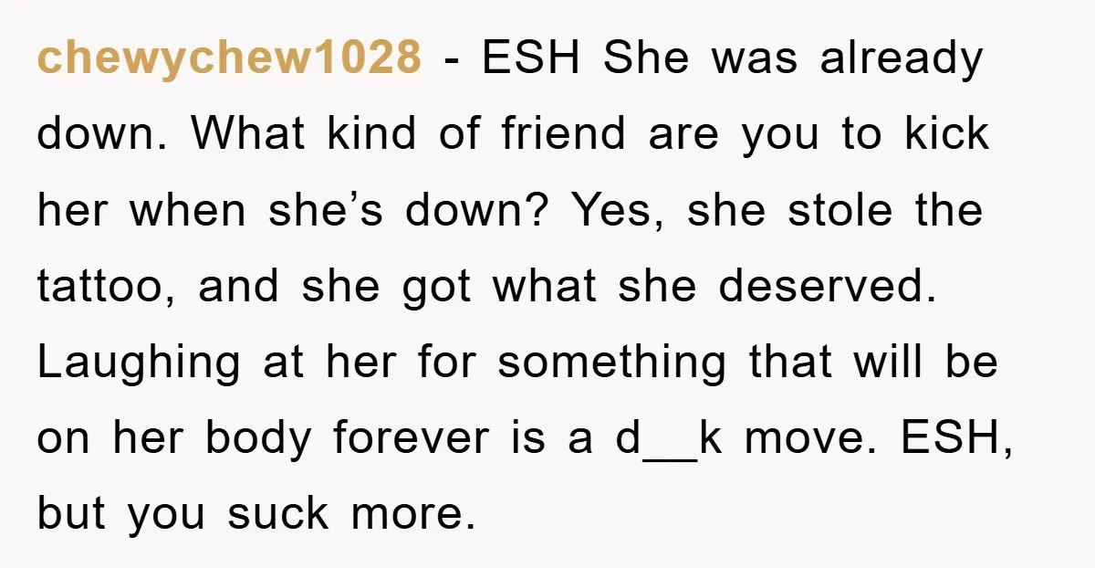 chewychew1028 − ESH She was already down. What kind of friend are you to kick her when she’s down? Yes, she stole the tattoo, and she got what she deserved....