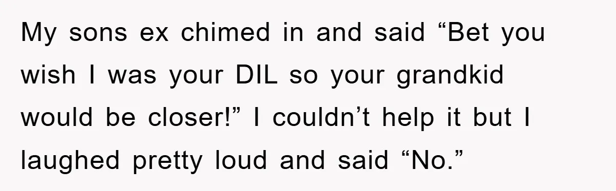 My sons ex chimed in and said “Bet you wish I was your DIL so your grandkid would be closer!” I couldn’t help it but I laughed pretty loud and...