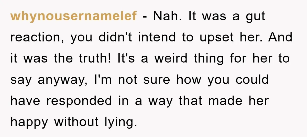 whynousernamelef − Nah. It was a gut reaction, you didn't intend to upset her. And it was the truth! It's a weird thing for her to say anyway, I'm not...