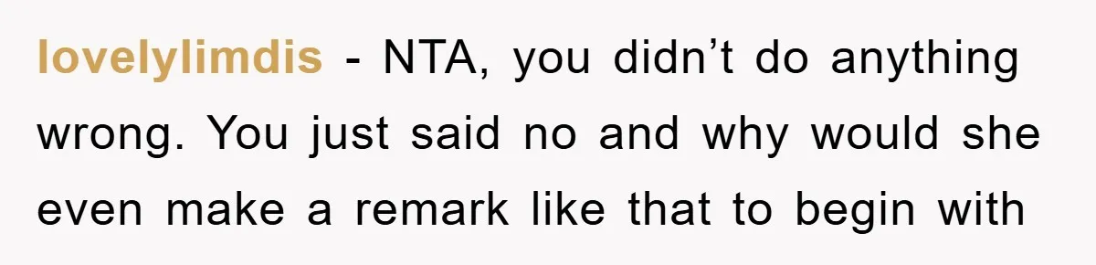 lovelylimdis − NTA, you didn’t do anything wrong. You just said no and why would she even make a remark like that to begin with