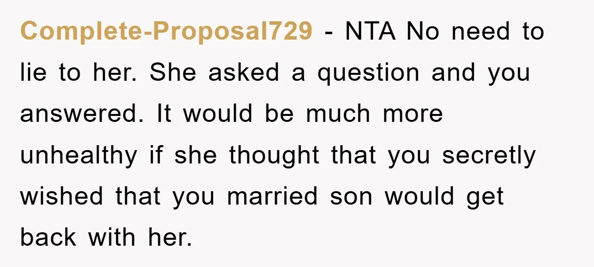 Complete-Proposal729 − NTA No need to lie to her. She asked a question and you answered. It would be much more unhealthy if she thought that you secretly wished that...