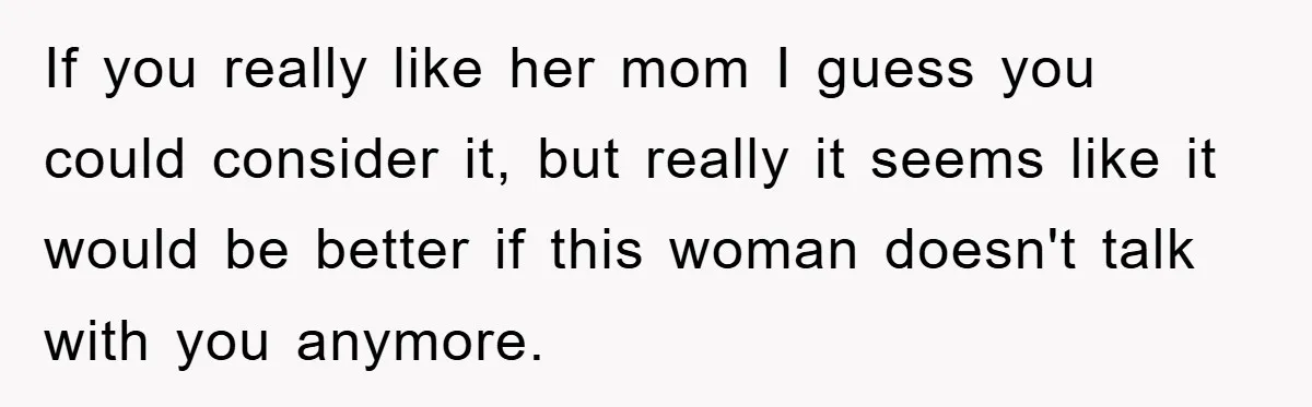 If you really like her mom I guess you could consider it, but really it seems like it would be better if this woman doesn't talk with you anymore.