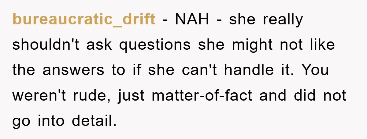 bureaucratic_drift − NAH - she really shouldn't ask questions she might not like the answers to if she can't handle it. You weren't rude, just matter-of-fact and did not go...