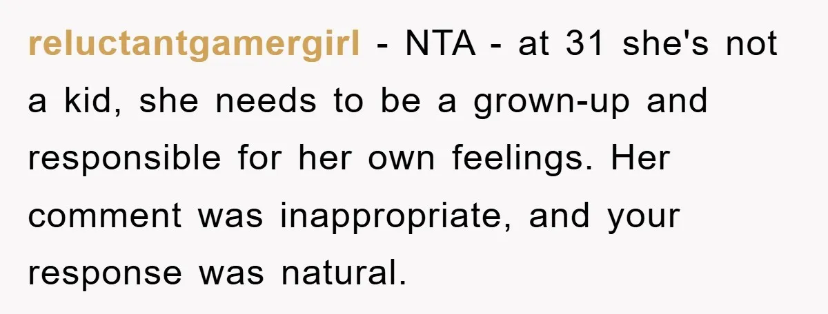 reluctantgamergirl − NTA - at 31 she's not a kid, she needs to be a grown-up and responsible for her own feelings. Her comment was inappropriate, and your response was...