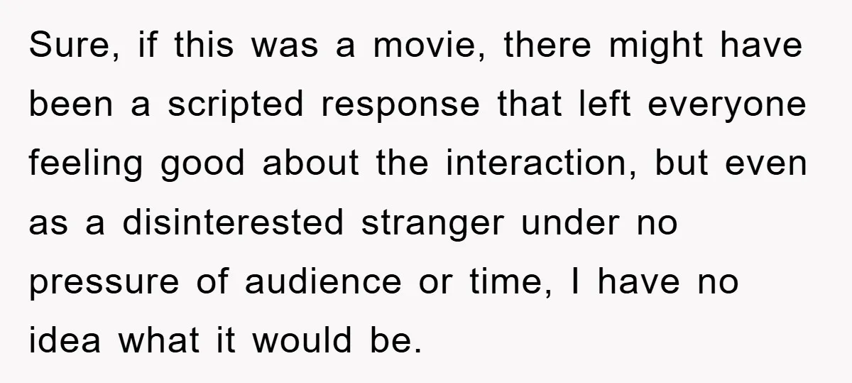 Sure, if this was a movie, there might have been a scripted response that left everyone feeling good about the interaction, but even as a disinterested stranger under no pressure...