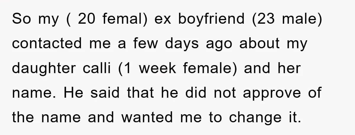 So my ( 20 femal) ex boyfriend (23 male) contacted me a few days ago about my daughter calli (1 week female) and her name. He said that he did...