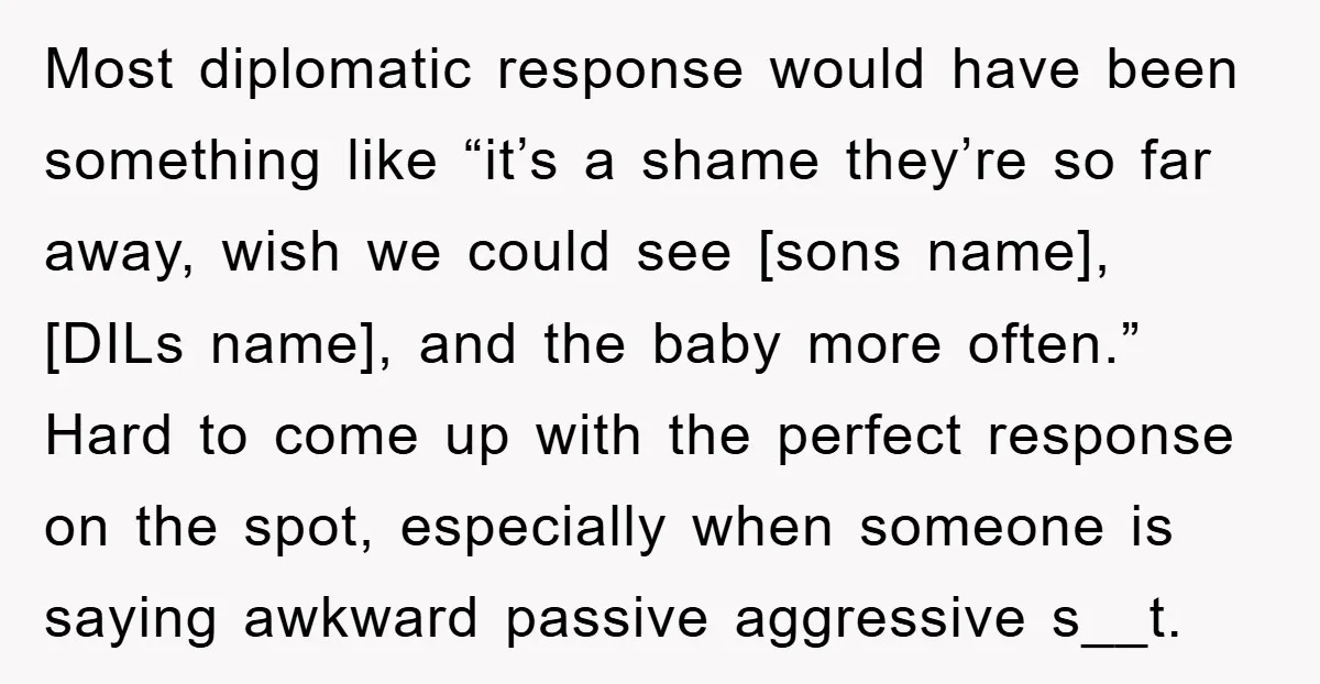 Most diplomatic response would have been something like “it’s a shame they’re so far away, wish we could see [sons name], [DILs name], and the baby more often.” Hard to...