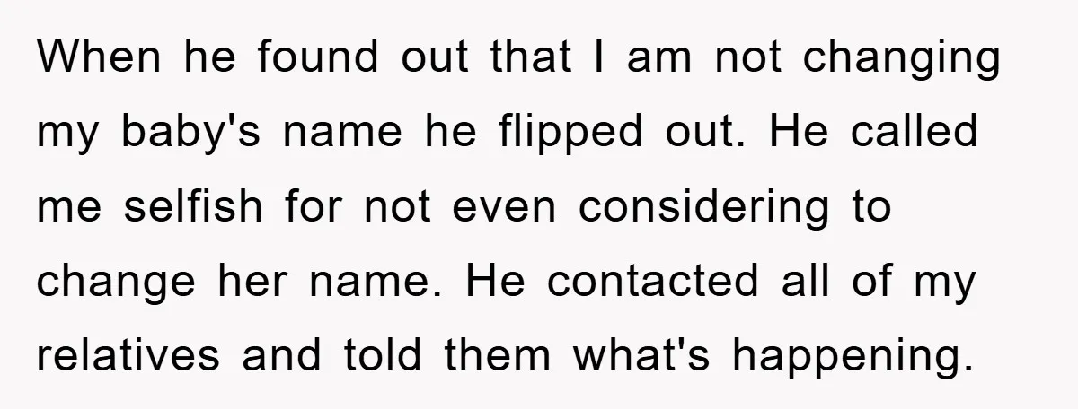 When he found out that I am not changing my baby's name he flipped out. He called me selfish for not even considering to change her name. He contacted all...