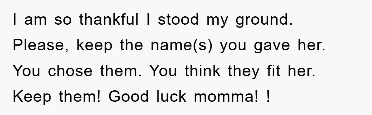 I am so thankful I stood my ground. Please, keep the name(s) you gave her. You chose them. You think they fit her. Keep them! Good luck momma! !
