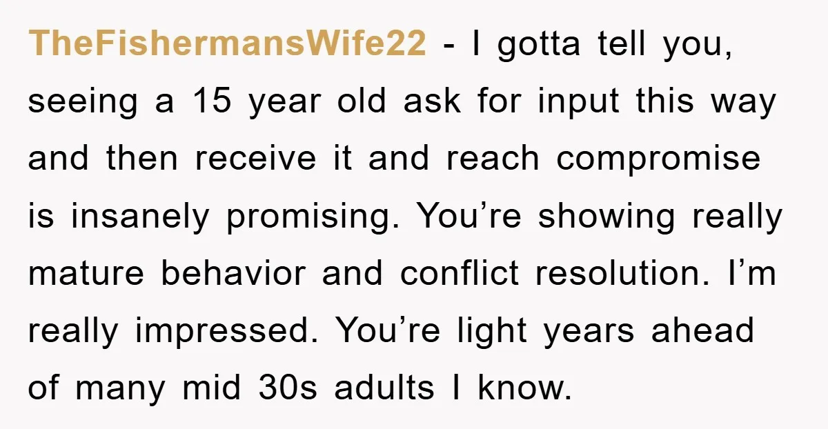 TheFishermansWife22 − I gotta tell you, seeing a 15 year old ask for input this way and then receive it and reach compromise is insanely promising. You’re showing really mature...