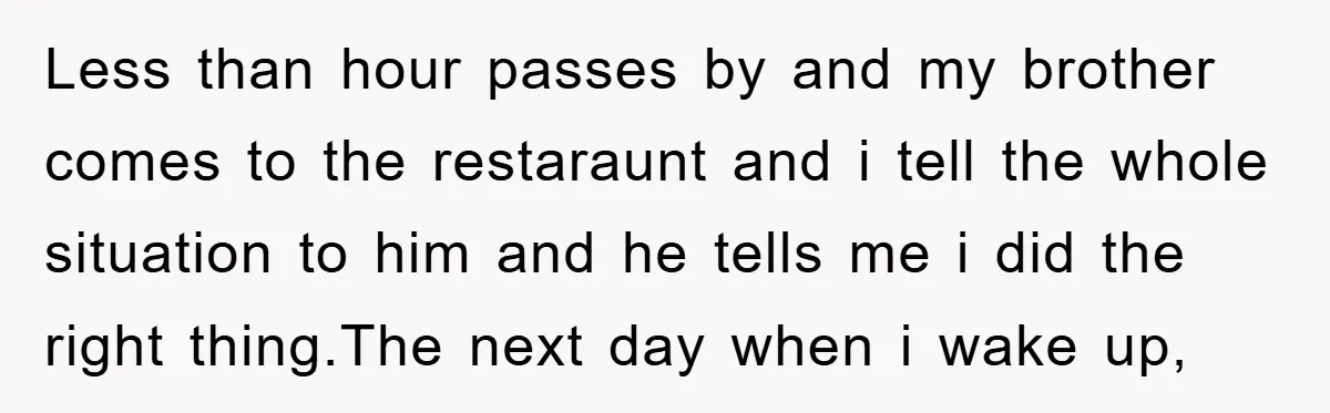 Less than hour passes by and my brother comes to the restaraunt and i tell the whole situation to him and he tells me i did the right thing.The next...